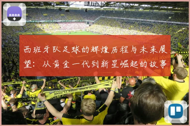 西班牙队足球的辉煌历程与未来展望：从黄金一代到新星崛起的故事