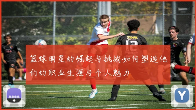 篮球明星的崛起与挑战如何塑造他们的职业生涯与个人魅力