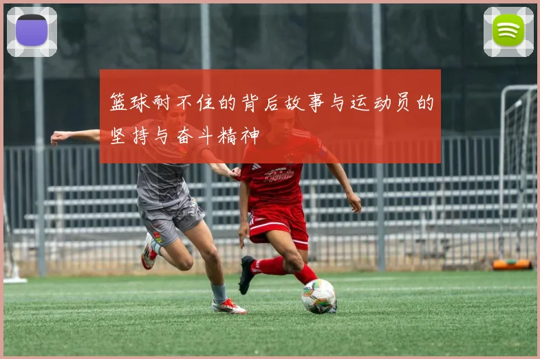 篮球耐不住的背后故事与运动员的坚持与奋斗精神