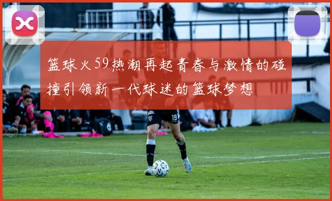 篮球火59热潮再起青春与激情的碰撞引领新一代球迷的篮球梦想